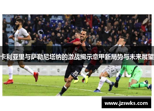 卡利亚里与萨勒尼塔纳的激战揭示意甲新局势与未来展望