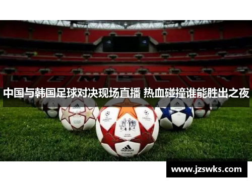 中国与韩国足球对决现场直播 热血碰撞谁能胜出之夜
