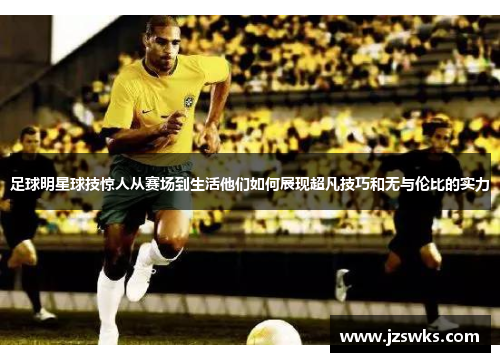 足球明星球技惊人从赛场到生活他们如何展现超凡技巧和无与伦比的实力