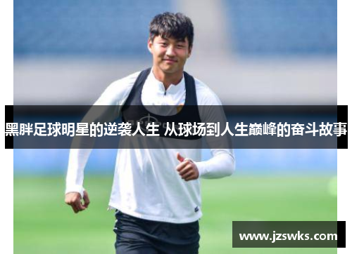 黑胖足球明星的逆袭人生 从球场到人生巅峰的奋斗故事