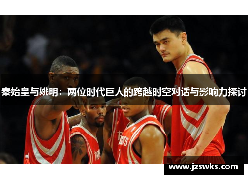 秦始皇与姚明：两位时代巨人的跨越时空对话与影响力探讨