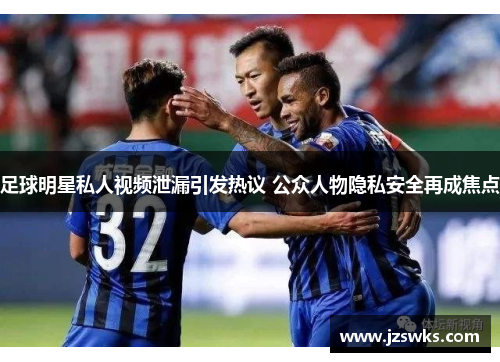 足球明星私人视频泄漏引发热议 公众人物隐私安全再成焦点