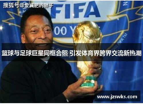 篮球与足球巨星同框合照 引发体育界跨界交流新热潮