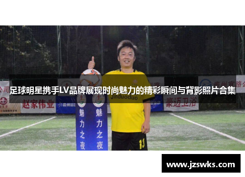 足球明星携手LV品牌展现时尚魅力的精彩瞬间与背影照片合集