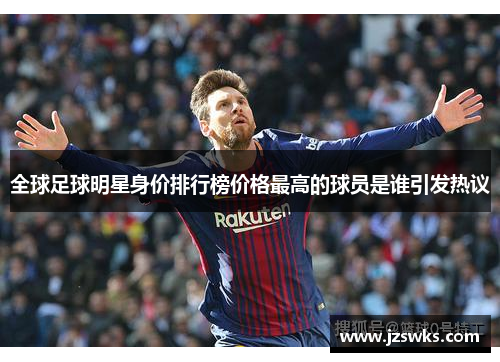全球足球明星身价排行榜价格最高的球员是谁引发热议
