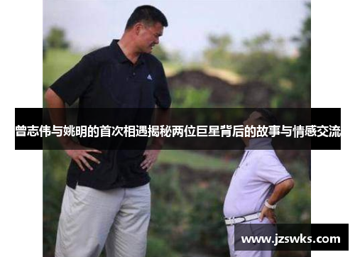 曾志伟与姚明的首次相遇揭秘两位巨星背后的故事与情感交流