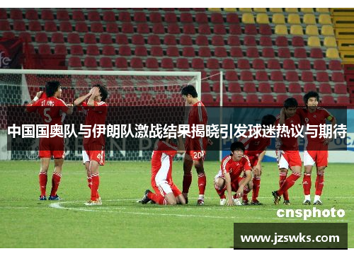 中国国奥队与伊朗队激战结果揭晓引发球迷热议与期待